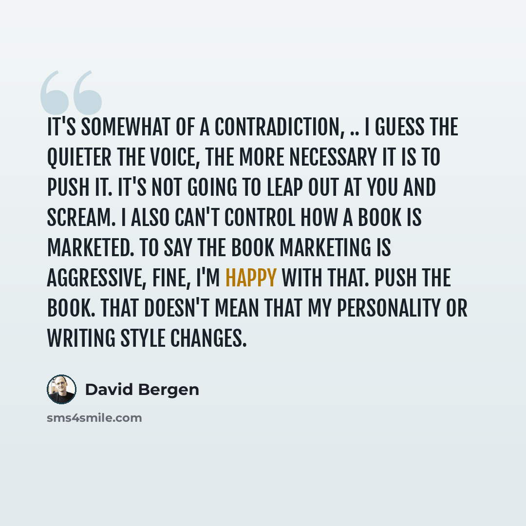 “It's somewhat of a contradiction, .. I guess the quieter the voice, the more necessary it is to push it. It's not going to leap out at you and scream. I also can't control how a book is marketed. To say the book marketing is aggressive, fine, I'm happy with that. Push the book. That doesn't mean…” quote by David Bergen