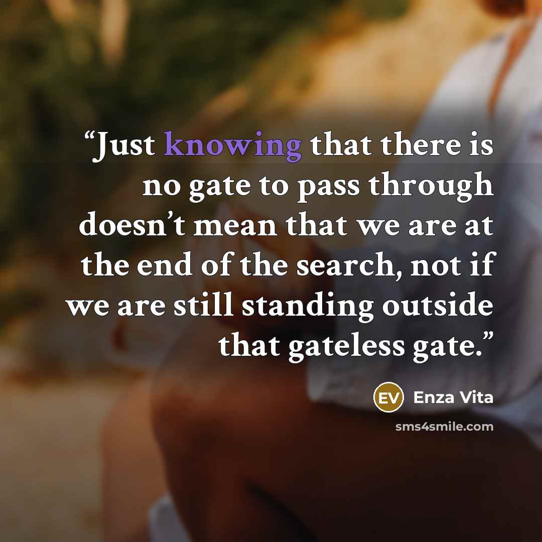 “Just knowing that there is no gate to pass through doesn’t mean that we are at the end of the search, not if we are still standing outside that gateless gate.” quote by Enza Vita