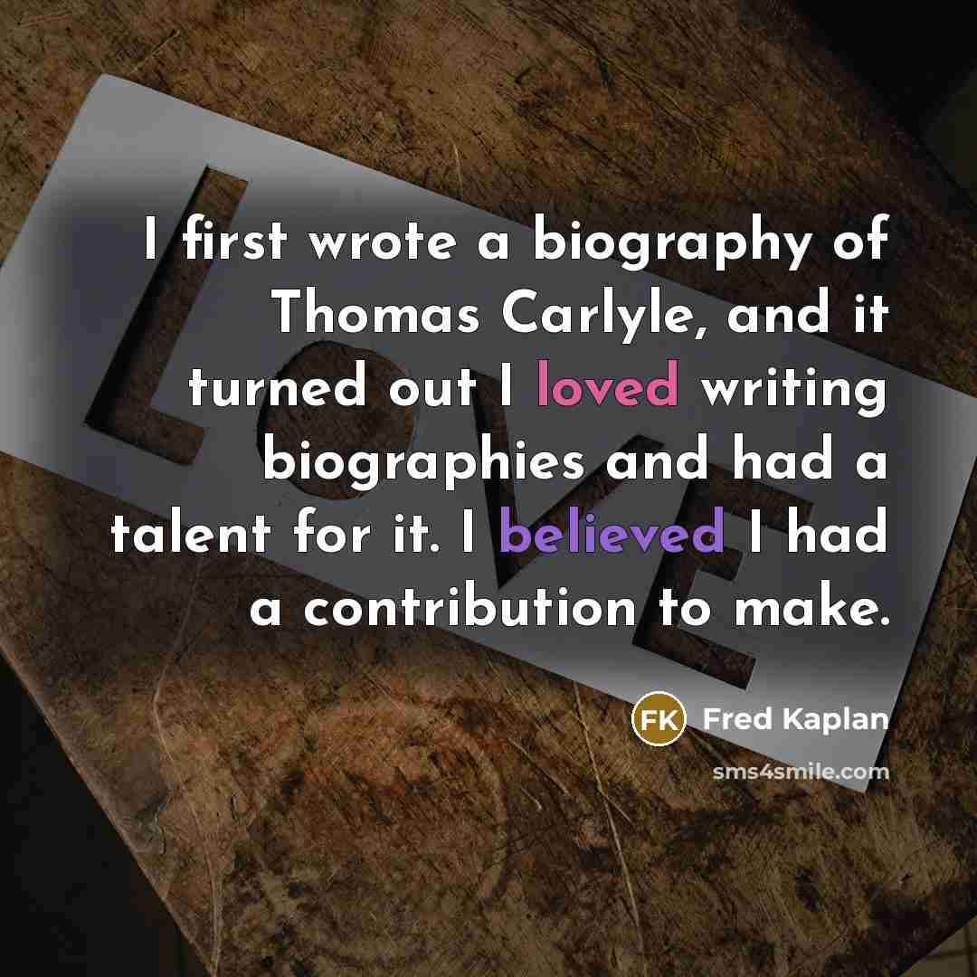 “I first wrote a biography of Thomas Carlyle, and it turned out I loved writing biographies and had a talent for it. I believed I had a contribution to make.” quote by Fred Kaplan