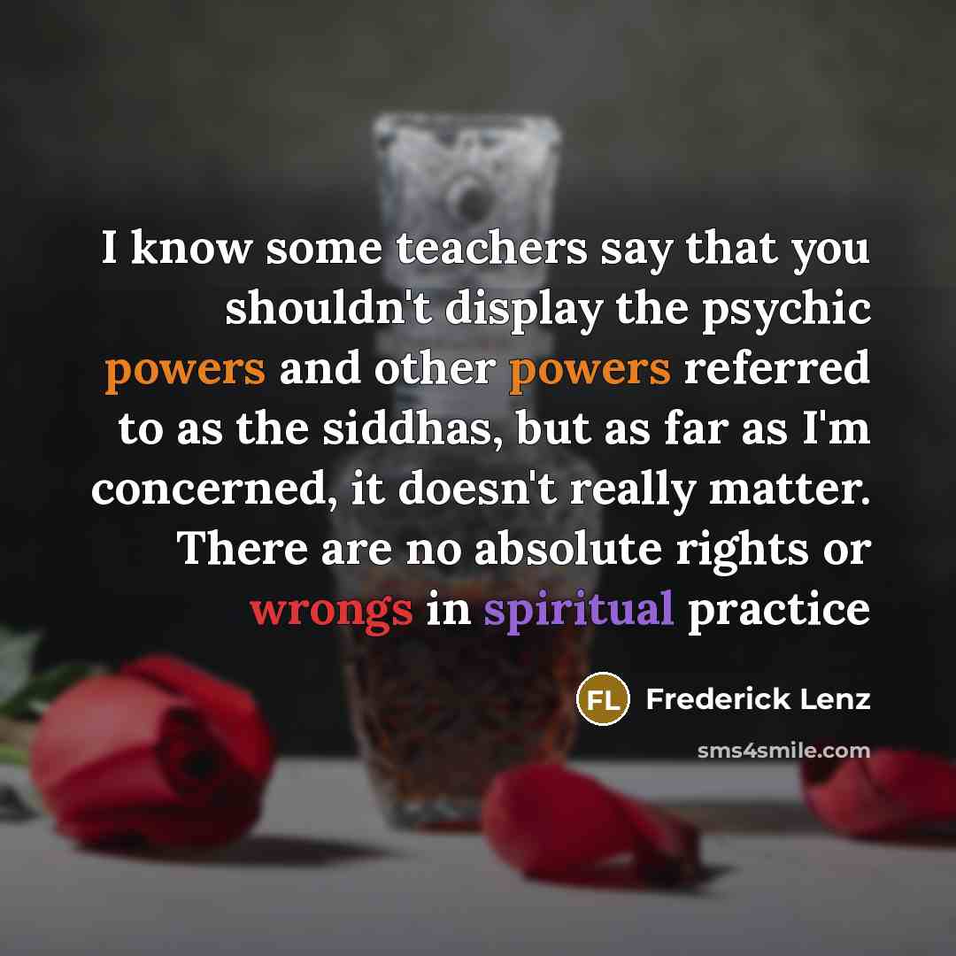“I know some teachers say that you shouldn't display the psychic powers and other powers referred to as the siddhas, but as far as I'm concerned, it doesn't really matter. There are no absolute rights or wrongs in spiritual practice” quote by Frederick Lenz