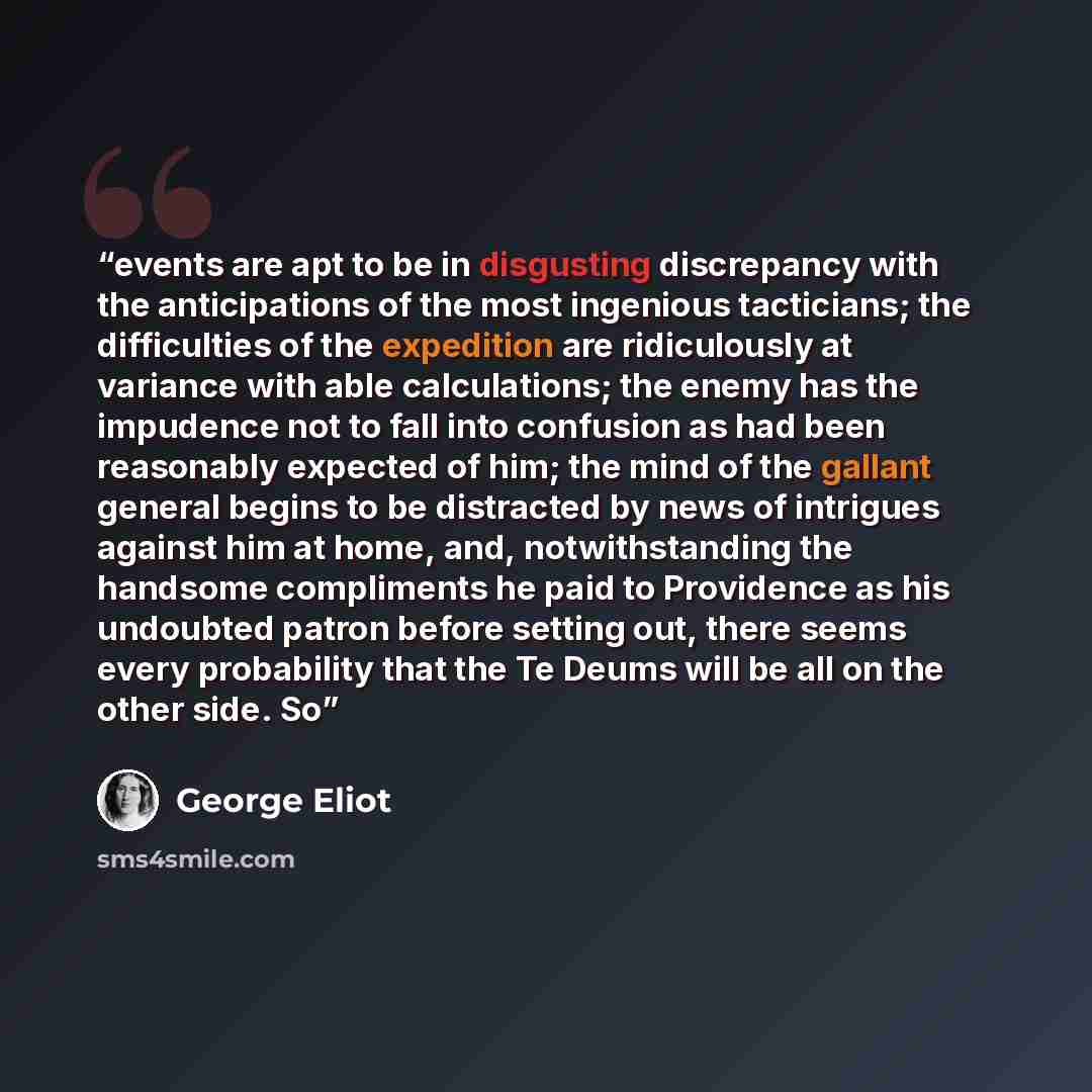 “events are apt to be in disgusting discrepancy with the anticipations of the most ingenious tacticians; the difficulties of the expedition are ridiculously at variance with able calculations; the enemy has the impudence not to fall into confusion as had been reasonably expected of him; the mind of…” quote by George Eliot