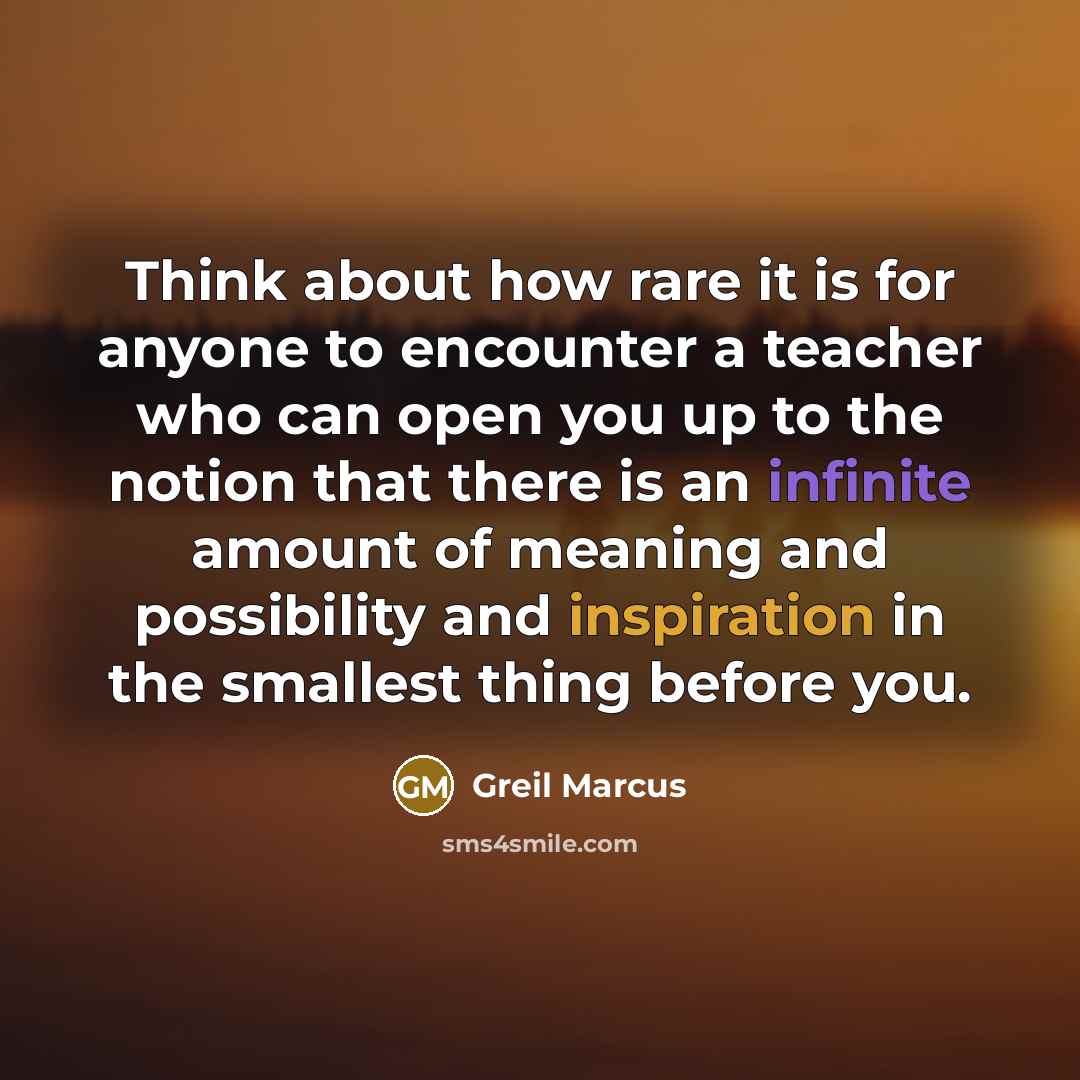 “Think about how rare it is for anyone to encounter a teacher who can open you up to the notion that there is an infinite amount of meaning and possibility and inspiration in the smallest thing before you.” quote by Greil Marcus