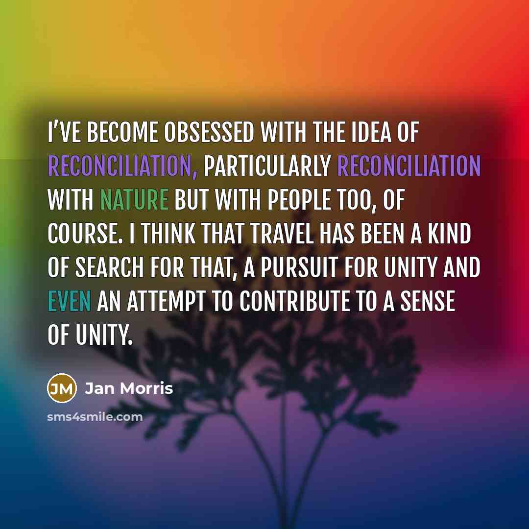 “I’ve become obsessed with the idea of reconciliation, particularly reconciliation with nature but with people too, of course. I think that travel has been a kind of search for that, a pursuit for unity and even an attempt to contribute to a sense of unity.” quote by Jan Morris