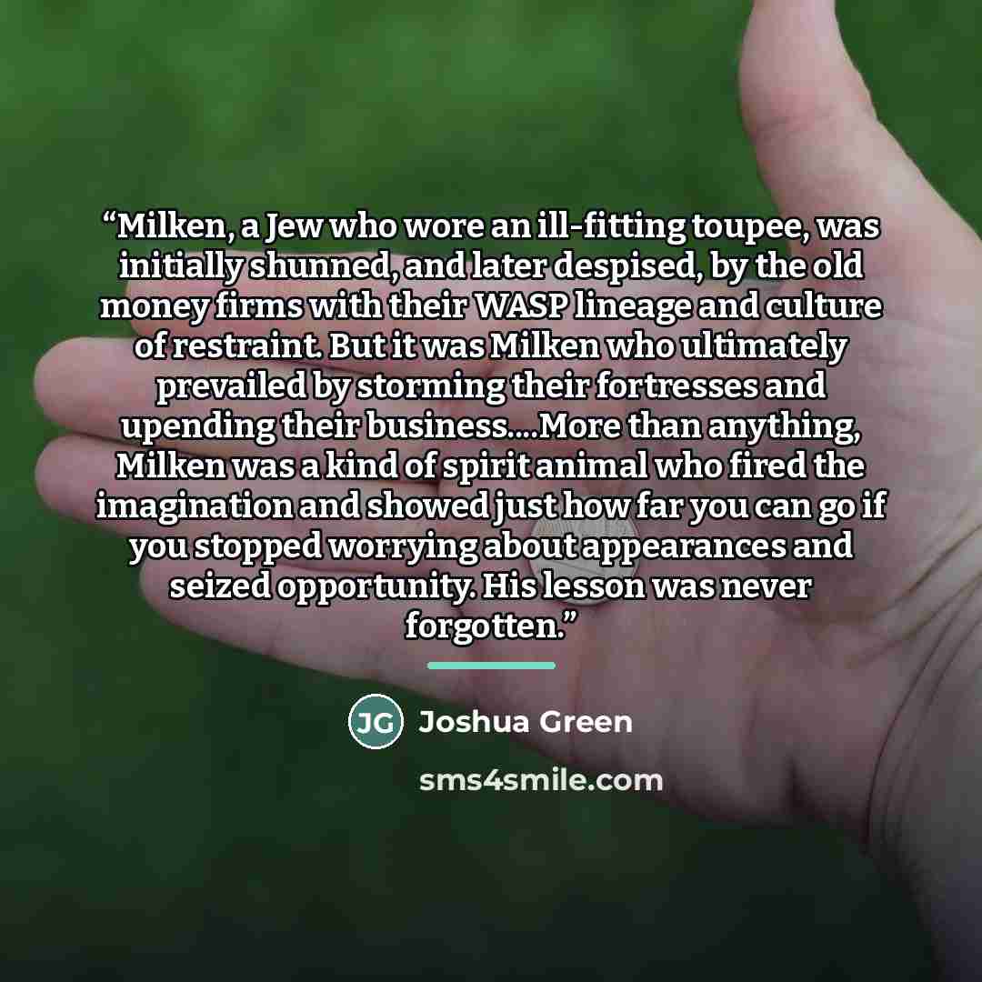 “Milken, a Jew who wore an ill-fitting toupee, was initially shunned, and later despised, by the old money firms with their WASP lineage and culture of restraint. But it was Milken who ultimately prevailed by storming their fortresses and upending their business…More than anything, Milken was a…” quote by Joshua Green