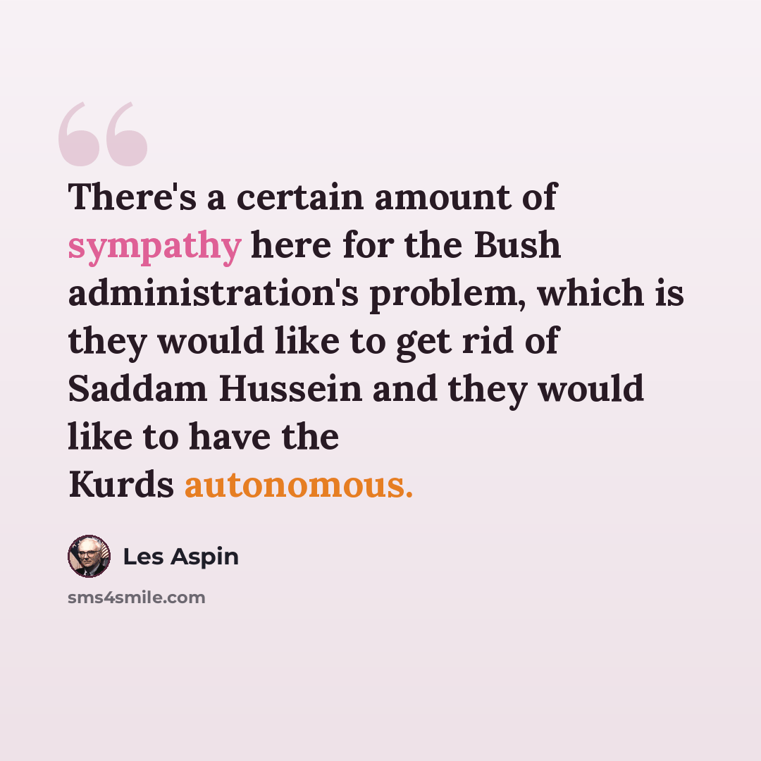 “There's a certain amount of sympathy here for the Bush administration's problem, which is they would like to get rid of Saddam Hussein and they would like to have the Kurds autonomous.” quote by Les Aspin