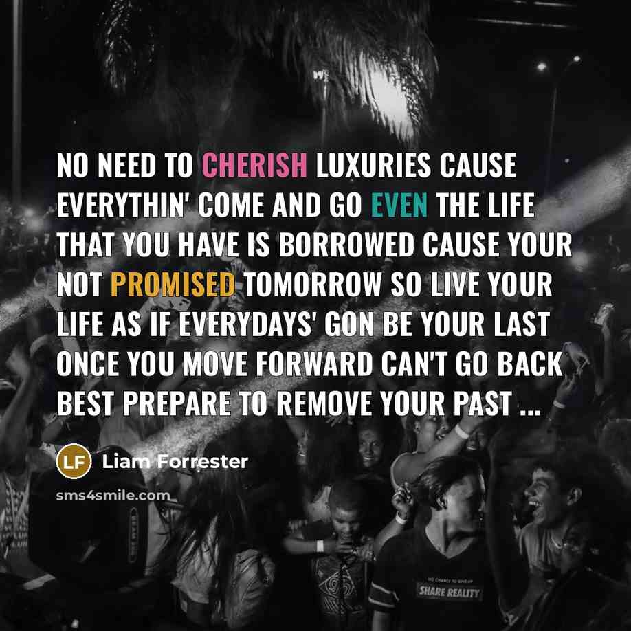 “No need to cherish luxuries cause everythin' come and go Even the life that you have is borrowed Cause your not promised tomorrow So live your life as if everydays' gon be your last Once you move forward can't go back Best prepare to remove your past ...” quote by Liam Forrester