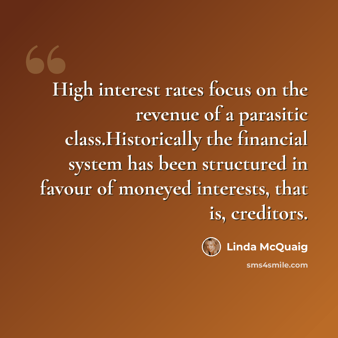 “High interest rates focus on the revenue of a parasitic class.Historically the financial system has been structured in favour of moneyed interests, that is, creditors.” quote by Linda McQuaig
