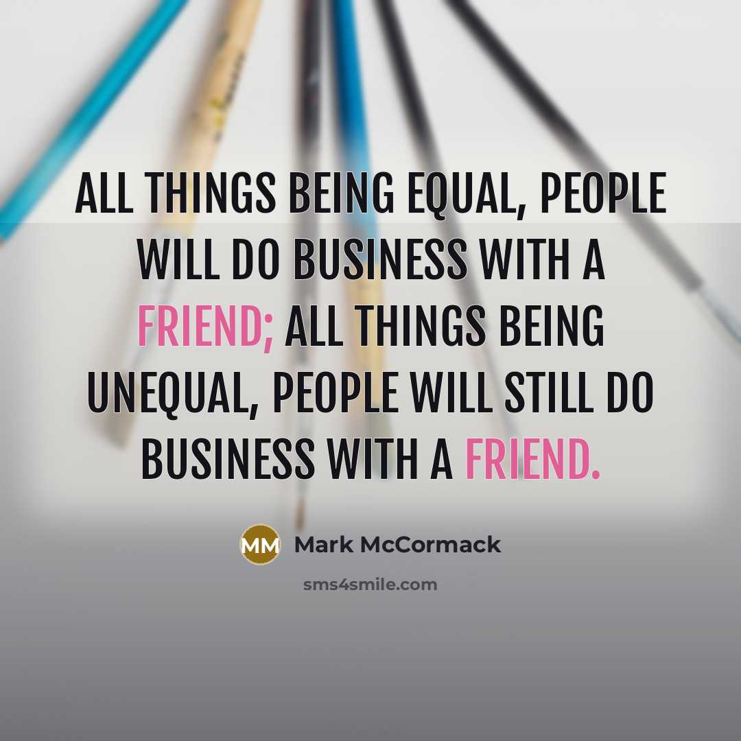 “All things being equal, people will do business with a friend; all things being unequal, people will still do business with a friend.” quote by Mark McCormack