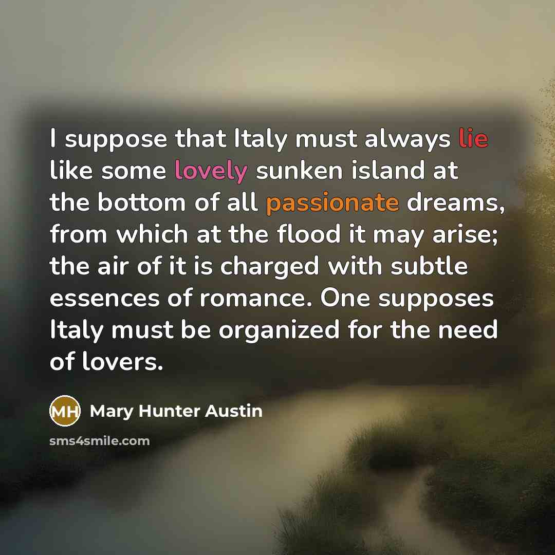 “I suppose that Italy must always lie like some lovely sunken island at the bottom of all passionate dreams, from which at the flood it may arise; the air of it is charged with subtle essences of romance. One supposes Italy must be organized for the need of lovers.” quote by Mary Hunter Austin