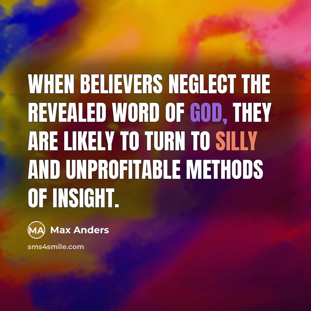“When believers neglect the revealed Word of God, they are likely to turn to silly and unprofitable methods of insight.” quote by Max Anders