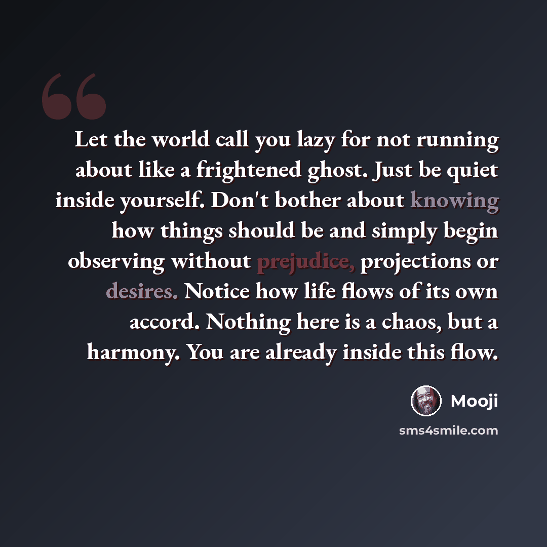“Let the world call you lazy for not running about like a frightened ghost. Just be quiet inside yourself. Don't bother about knowing how things should be and simply begin observing without prejudice, projections or desires. Notice how life flows of its own accord. Nothing here is a chaos, but a…” quote by Mooji