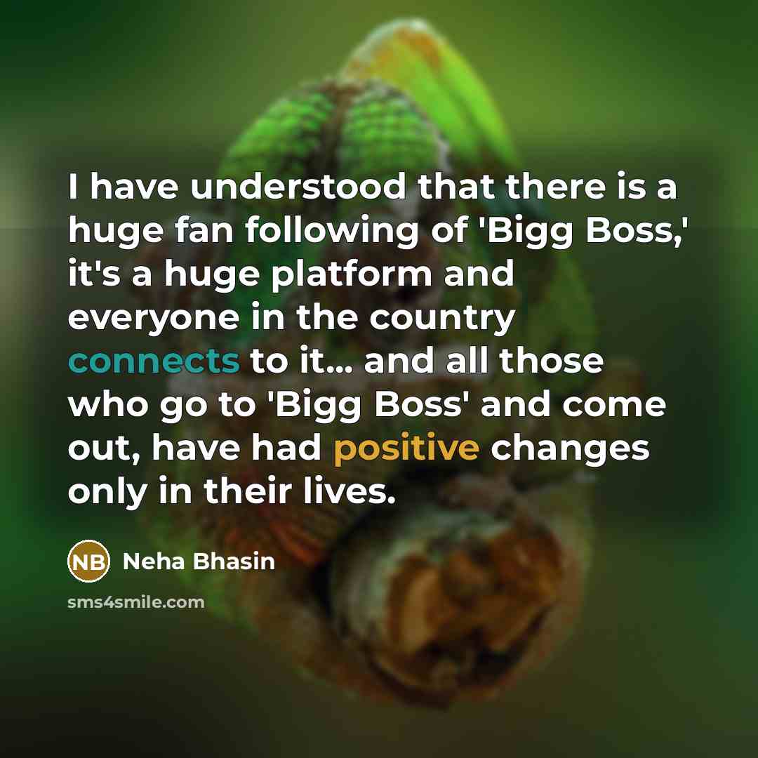 “I have understood that there is a huge fan following of 'Bigg Boss,' it's a huge platform and everyone in the country connects to it... and all those who go to 'Bigg Boss' and come out, have had positive changes only in their lives.” quote by Neha Bhasin