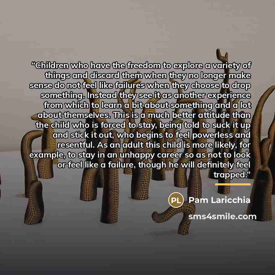 “Children who have the freedom to explore a variety of things and discard them when they no longer make sense do not feel like failures when they choose to drop something. Instead they see it as another experience from which to learn a bit about something and a lot about themselves. This is a much…” quote by Pam Laricchia