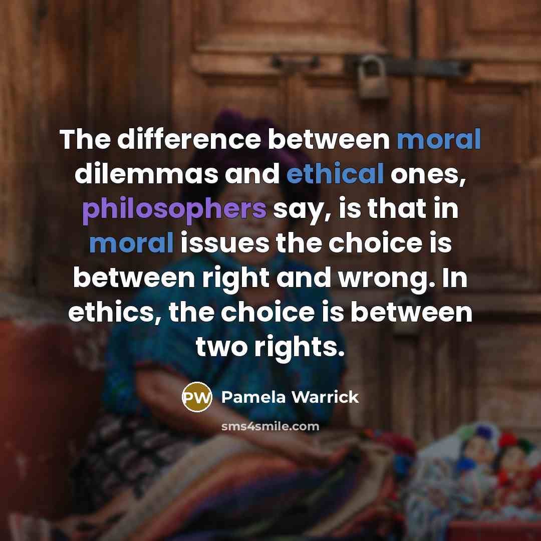 “The difference between moral dilemmas and ethical ones, philosophers say, is that in moral issues the choice is between right and wrong. In ethics, the choice is between two rights.” quote by Pamela Warrick