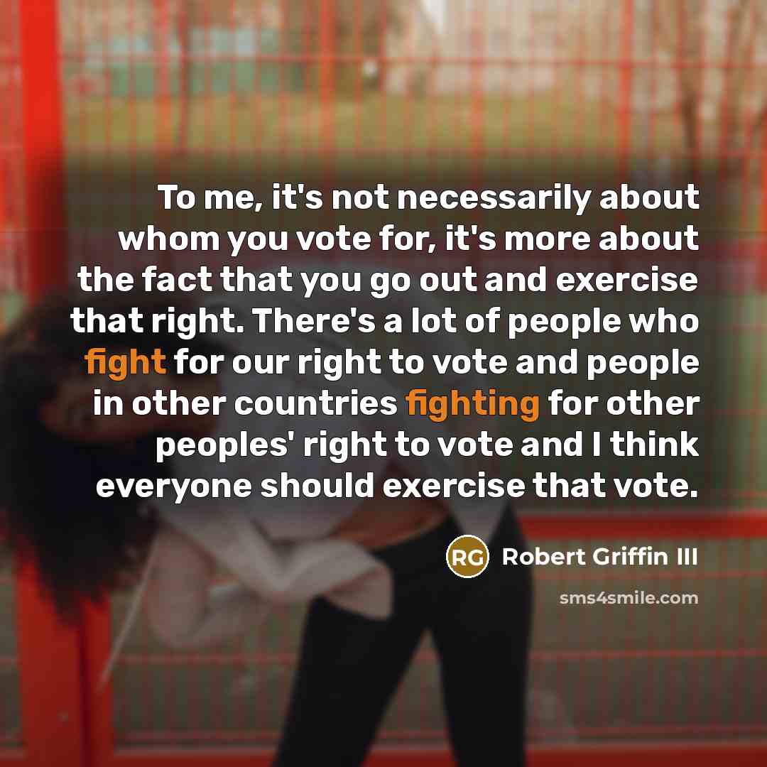“To me, it's not necessarily about whom you vote for, it's more about the fact that you go out and exercise that right. There's a lot of people who fight for our right to vote and people in other countries fighting for other peoples' right to vote and I think everyone should exercise that vote.” quote by Robert Griffin III