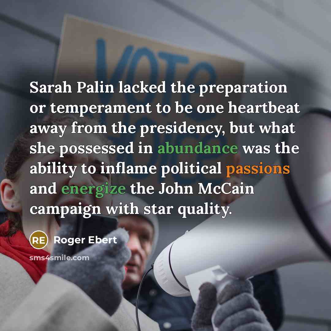 “Sarah Palin lacked the preparation or temperament to be one heartbeat away from the presidency, but what she possessed in abundance was the ability to inflame political passions and energize the John McCain campaign with star quality.” quote by Roger Ebert