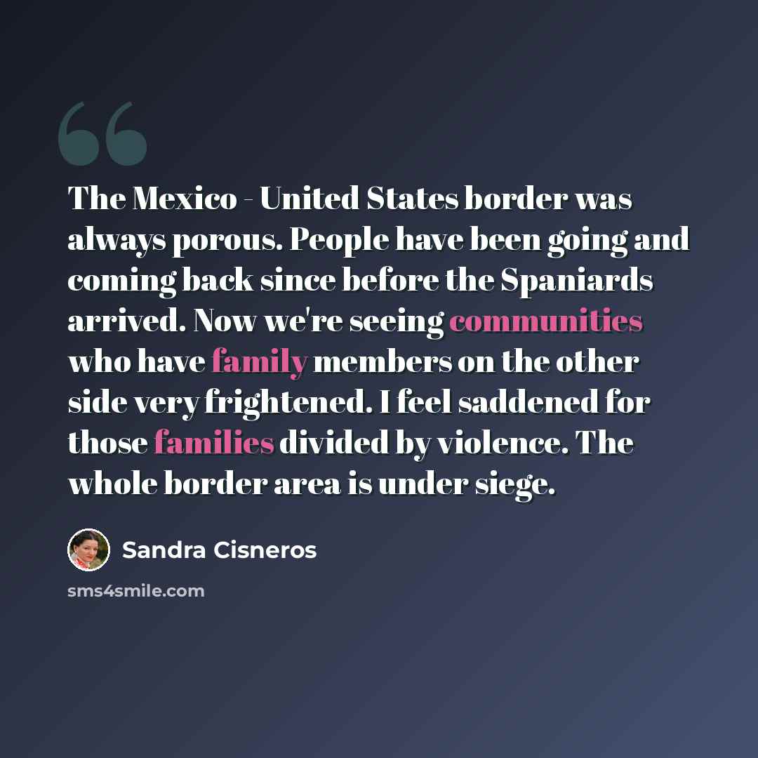 “The Mexico - United States border was always porous. People have been going and coming back since before the Spaniards arrived. Now we're seeing communities who have family members on the other side very frightened. I feel saddened for those families divided by violence. The whole border area is…” quote by Sandra Cisneros