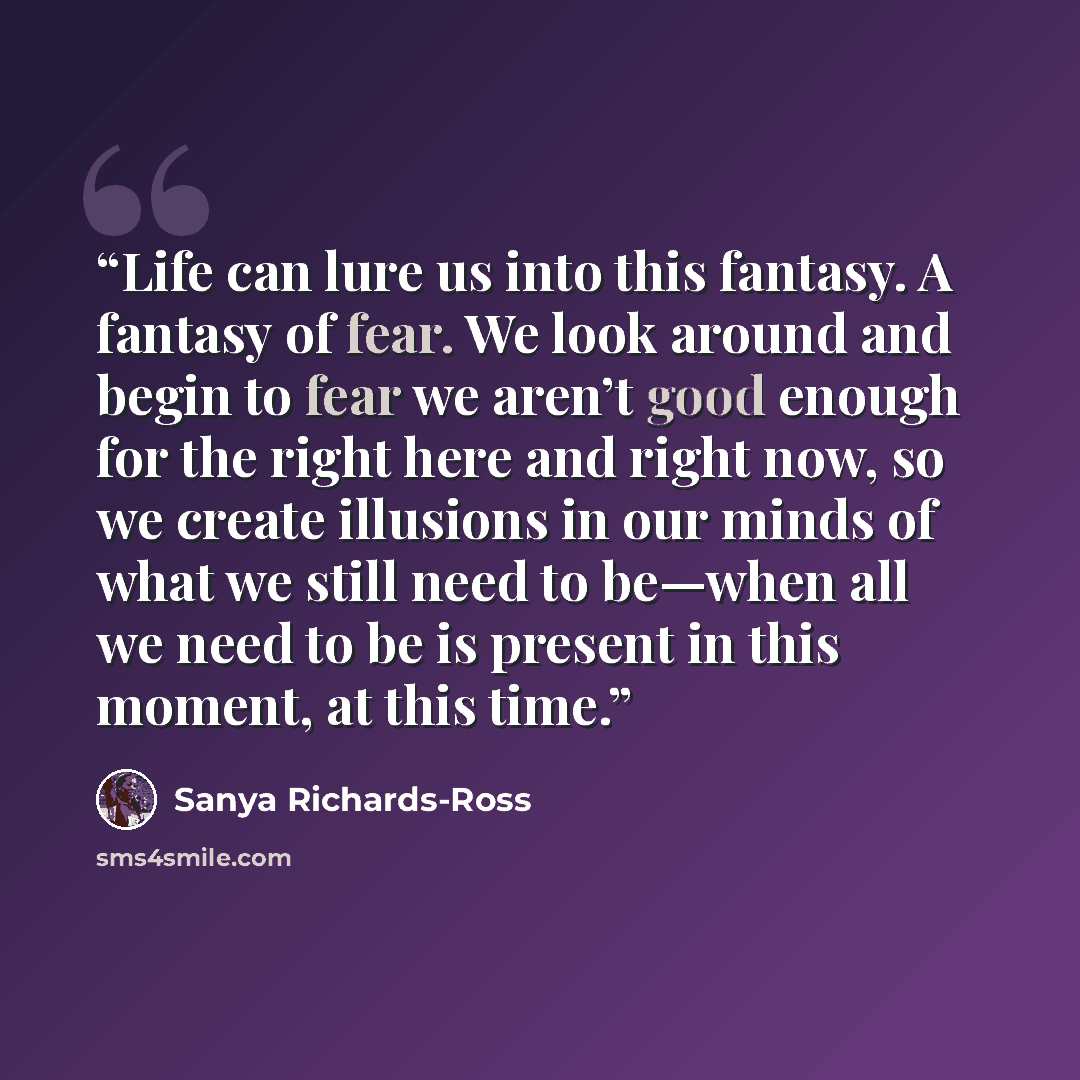 “Life can lure us into this fantasy. A fantasy of fear. We look around and begin to fear we aren’t good enough for the right here and right now, so we create illusions in our minds of what we still need to be—when all we need to be is present in this moment, at this time.” quote by Sanya Richards-Ross