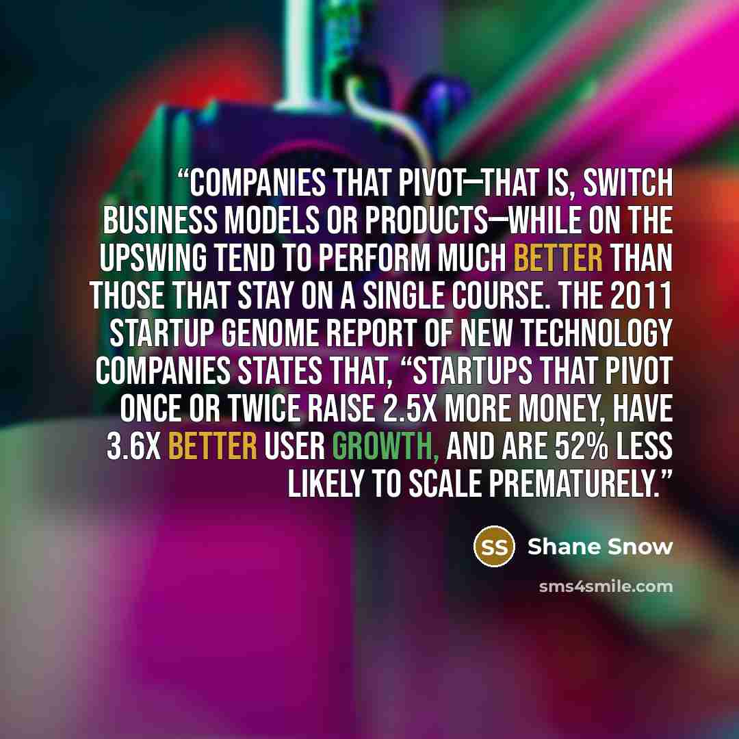“Companies that pivot—that is, switch business models or products—while on the upswing tend to perform much better than those that stay on a single course. The 2011 Startup Genome Report of new technology companies states that, “Startups that pivot once or twice raise 2.5x more money, have 3.6x…” quote by Shane Snow