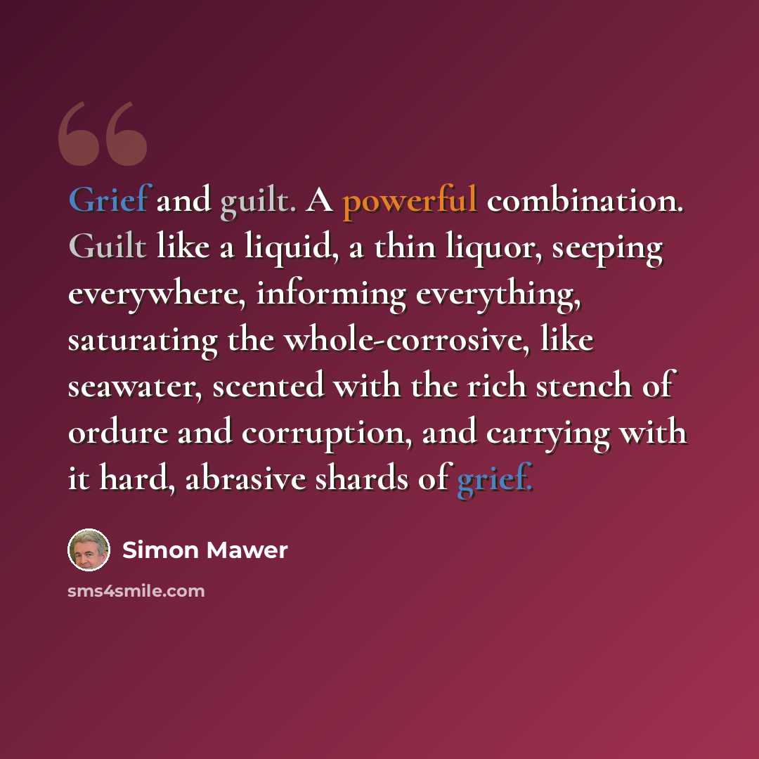 “Grief and guilt. A powerful combination. Guilt like a liquid, a thin liquor, seeping everywhere, informing everything, saturating the whole-corrosive, like seawater, scented with the rich stench of ordure and corruption, and carrying with it hard, abrasive shards of grief.” quote by Simon Mawer