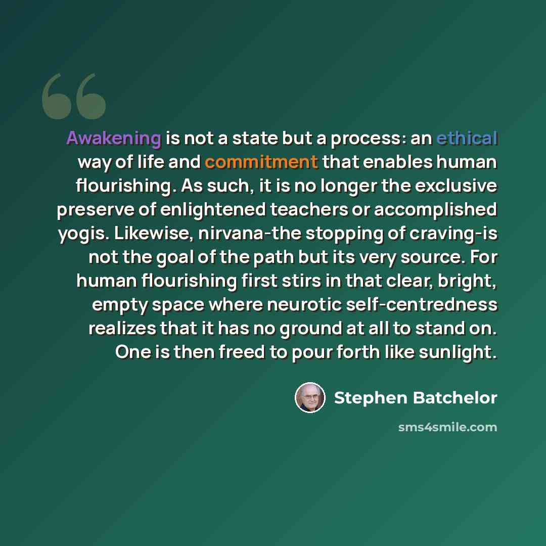 “Awakening is not a state but a process: an ethical way of life and commitment that enables human flourishing. As such, it is no longer the exclusive preserve of enlightened teachers or accomplished yogis. Likewise, nirvana-the stopping of craving-is not the goal of the path but its very source…” quote by Stephen Batchelor