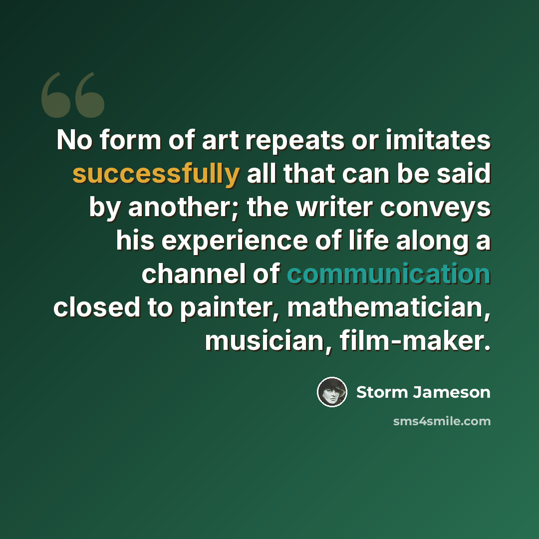 “No form of art repeats or imitates successfully all that can be said by another; the writer conveys his experience of life along a channel of communication closed to painter, mathematician, musician, film-maker.” quote by Storm Jameson
