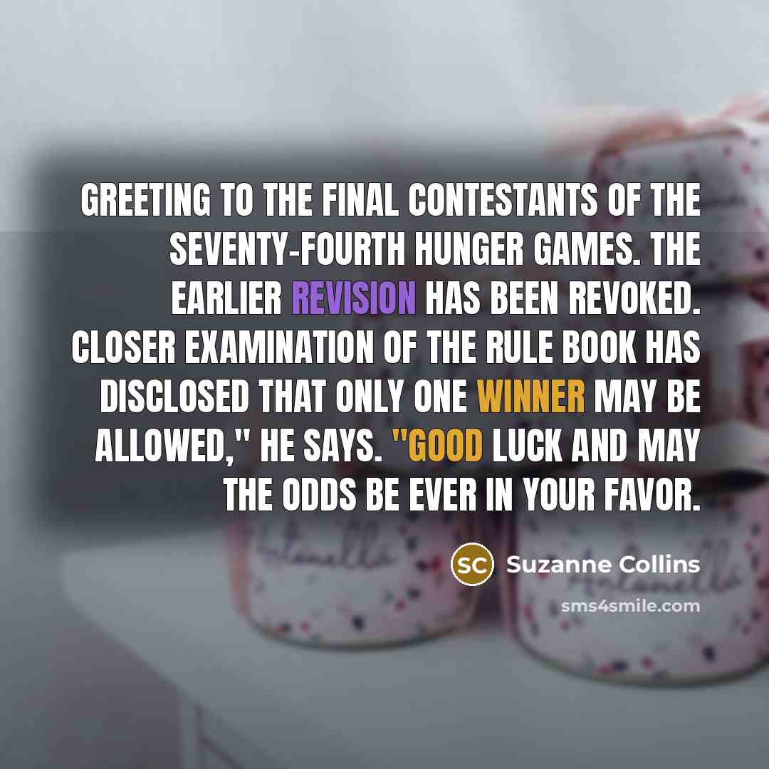 “Greeting to the final contestants of the Seventy-fourth Hunger Games. The earlier revision has been revoked. Closer examination of the rule book has disclosed that only one winner may be allowed," he says. "Good luck and may the odds be ever in your favor.” quote by Suzanne Collins