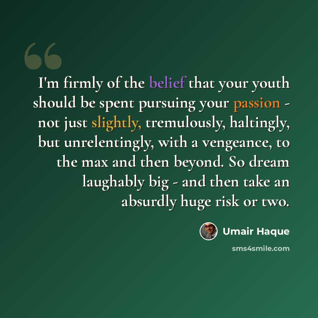 “I'm firmly of the belief that your youth should be spent pursuing your passion - not just slightly, tremulously, haltingly, but unrelentingly, with a vengeance, to the max and then beyond. So dream laughably big - and then take an absurdly huge risk or two.” quote by Umair Haque