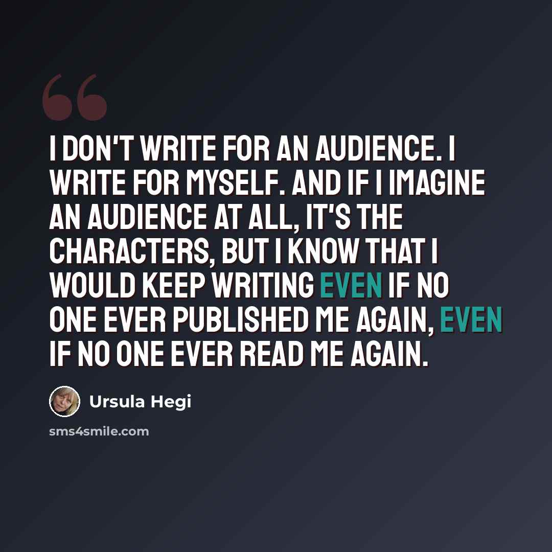 “I don't write for an audience. I write for myself. And if I imagine an audience at all, it's the characters, but I know that I would keep writing even if no one ever published me again, even if no one ever read me again.” quote by Ursula Hegi