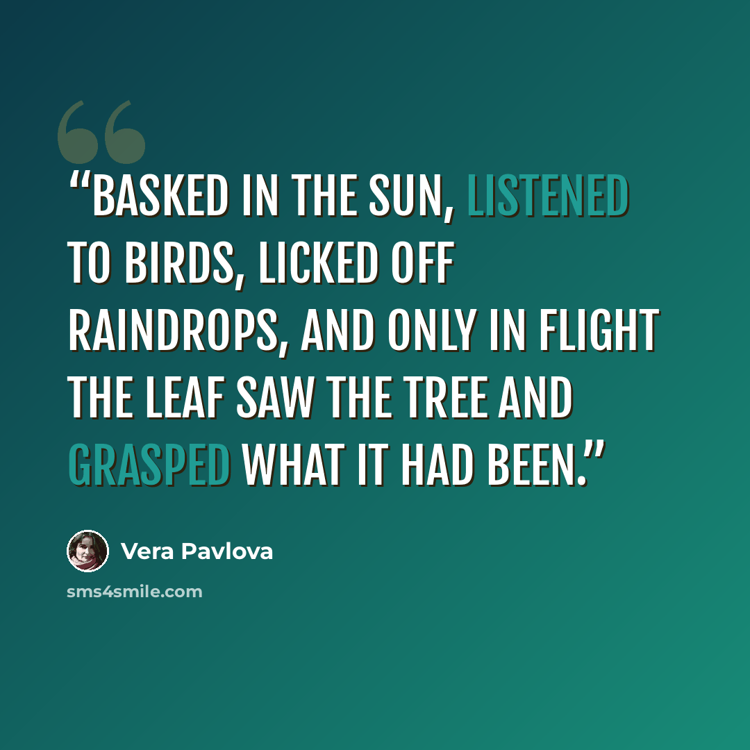 “Basked in the sun, listened to birds, licked off raindrops, and only in flight the leaf saw the tree and grasped what it had been.” quote by Vera Pavlova