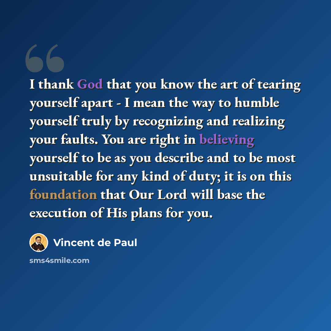 “I thank God that you know the art of tearing yourself apart - I mean the way to humble yourself truly by recognizing and realizing your faults. You are right in believing yourself to be as you describe and to be most unsuitable for any kind of duty; it is on this foundation that Our Lord will base…” quote by Vincent de Paul