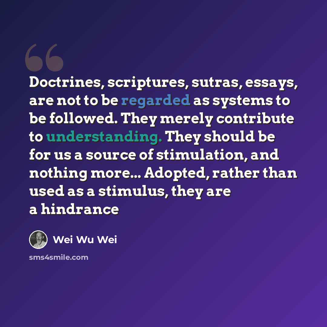 “Doctrines, scriptures, sutras, essays, are not to be regarded as systems to be followed. They merely contribute to understanding. They should be for us a source of stimulation, and nothing more... Adopted, rather than used as a stimulus, they are a hindrance” quote by Wei Wu Wei