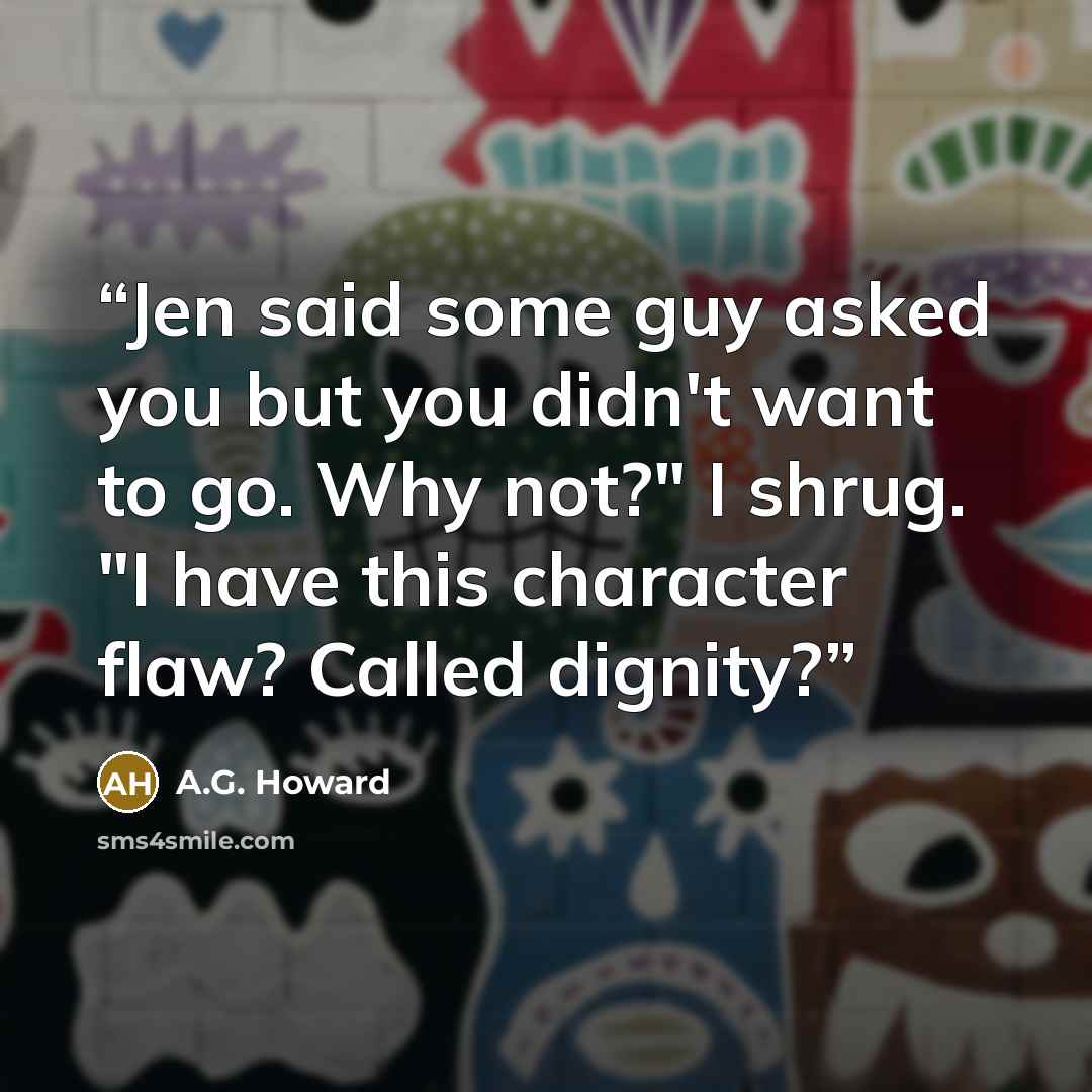 “Jen said some guy asked you but you didn't want to go. Why not?" I shrug. "I have this character flaw? Called dignity?” quote by A.G. Howard