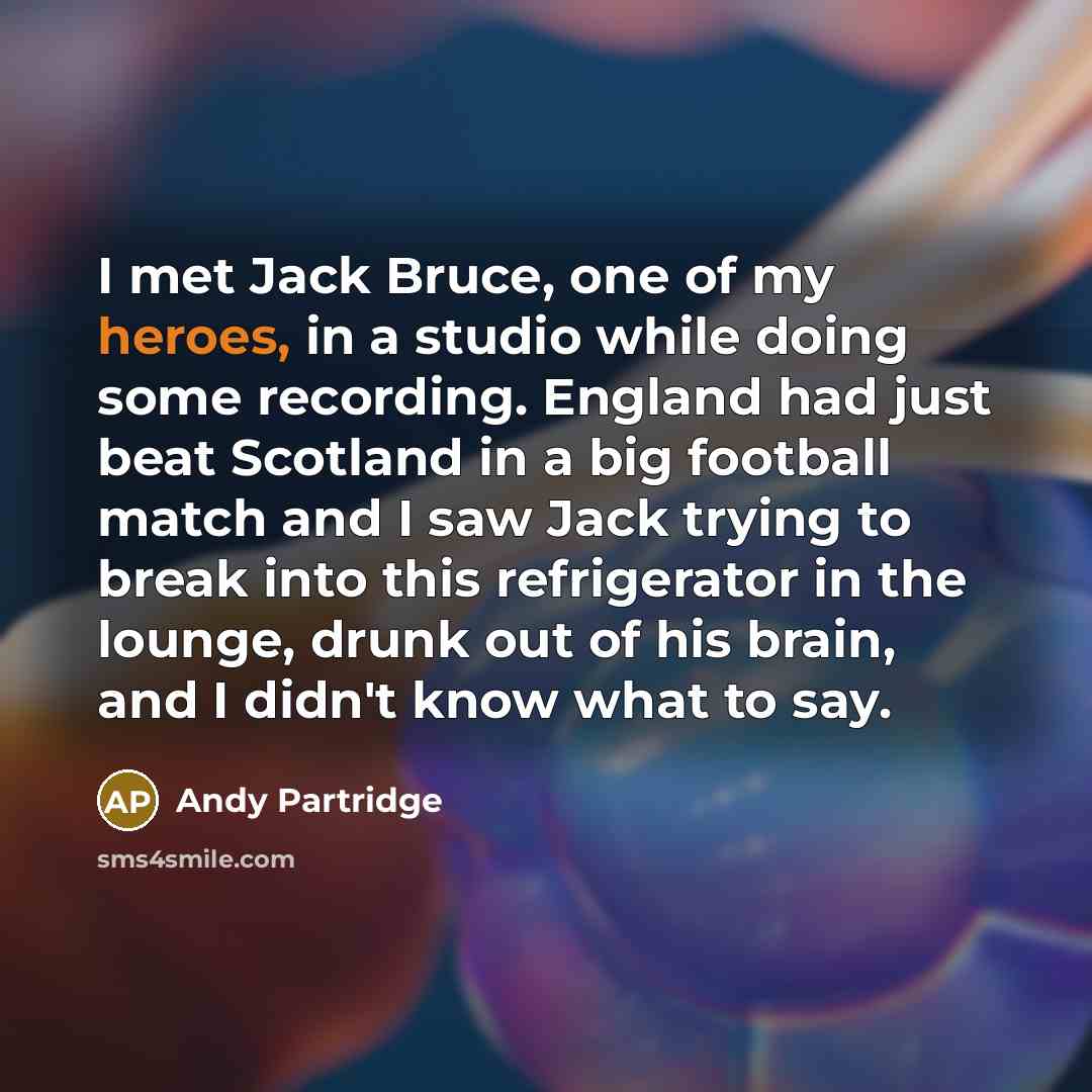 “I met Jack Bruce, one of my heroes, in a studio while doing some recording. England had just beat Scotland in a big football match and I saw Jack trying to break into this refrigerator in the lounge, drunk out of his brain, and I didn't know what to say.” quote by Andy Partridge