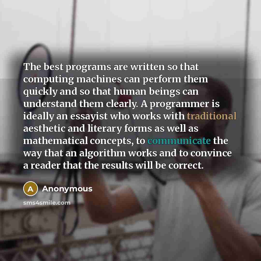 “The best programs are written so that computing machines can perform them quickly and so that human beings can understand them clearly. A programmer is ideally an essayist who works with traditional aesthetic and literary forms as well as mathematical concepts, to communicate the way that an…” quote by Anonymous