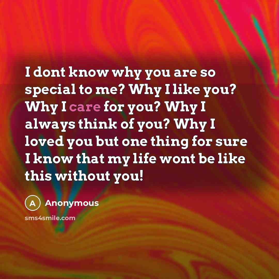 “I dont know why you are so special to me? Why I like you? Why I care for you? Why I always think of you? Why I loved you but one thing for sure I know that my life wont be like this without you!” quote by Anonymous