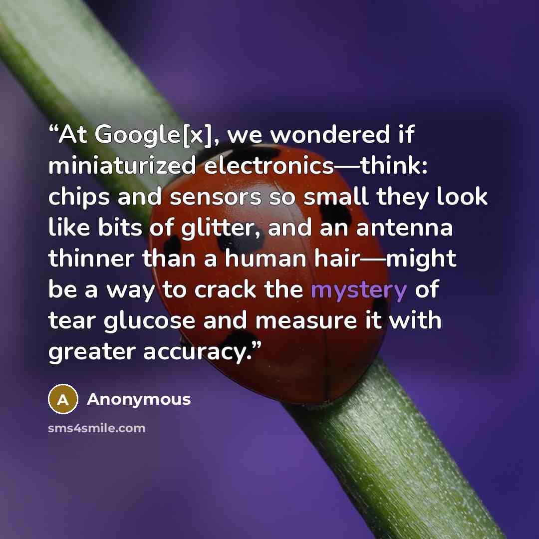 “At Google[x], we wondered if miniaturized electronics—think: chips and sensors so small they look like bits of glitter, and an antenna thinner than a human hair—might be a way to crack the mystery of tear glucose and measure it with greater accuracy.” quote by Anonymous