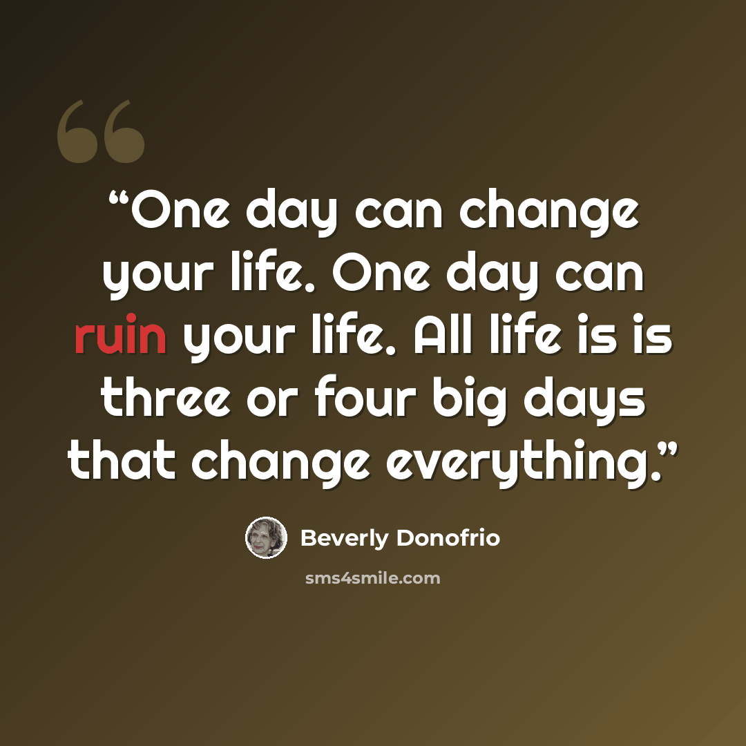 “One day can change your life. One day can ruin your life. All life is is three or four big days that change everything.” quote by Beverly Donofrio