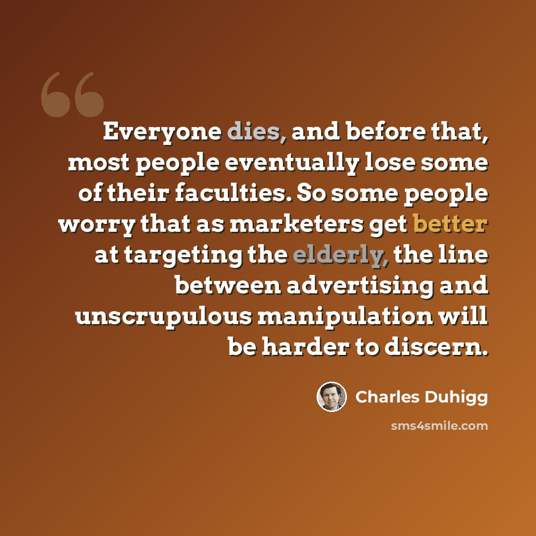 “Everyone dies, and before that, most people eventually lose some of their faculties. So some people worry that as marketers get better at targeting the elderly, the line between advertising and unscrupulous manipulation will be harder to discern.” quote by Charles Duhigg