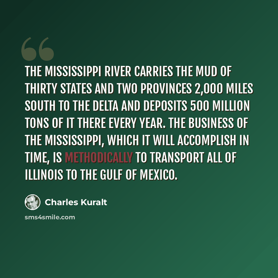 “The Mississippi River carries the mud of thirty states and two provinces 2,000 miles south to the delta and deposits 500 million tons of it there every year. The business of the Mississippi, which it will accomplish in time, is methodically to transport all of Illinois to the Gulf of Mexico.” quote by Charles Kuralt
