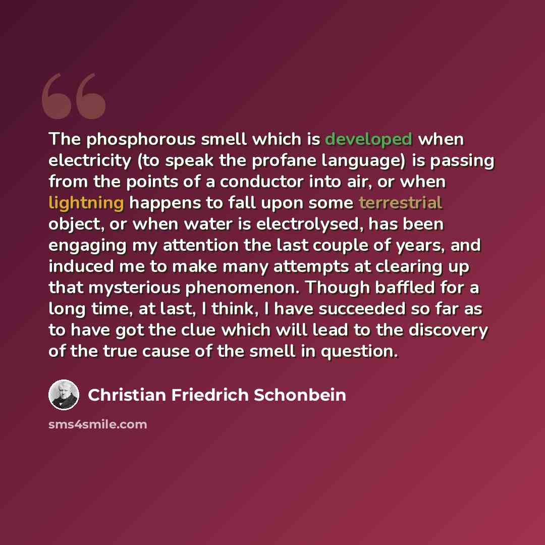 “The phosphorous smell which is developed when electricity (to speak the profane language) is passing from the points of a conductor into air, or when lightning happens to fall upon some terrestrial object, or when water is electrolysed, has been engaging my attention the last couple of years, and…” quote by Christian Friedrich Schonbein