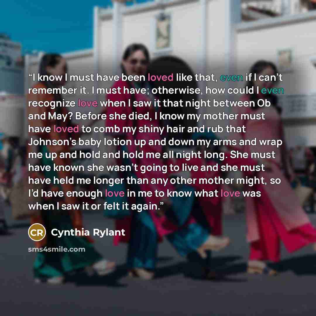 “I know I must have been loved like that, even if I can’t remember it. I must have; otherwise, how could I even recognize love when I saw it that night between Ob and May? Before she died, I know my mother must have loved to comb my shiny hair and rub that Johnson’s baby lotion up and down my arms…” quote by Cynthia Rylant