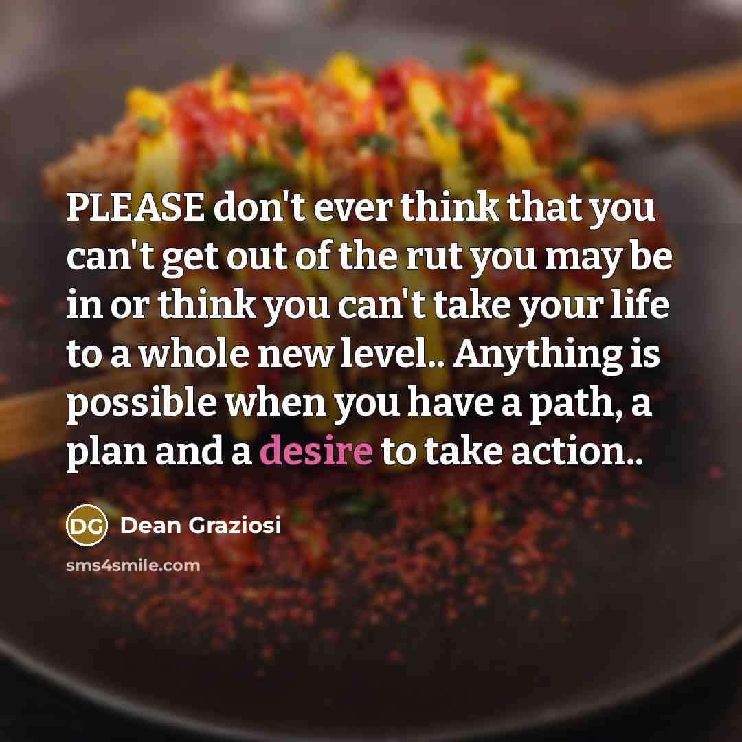 “PLEASE don't ever think that you can't get out of the rut you may be in or think you can't take your life to a whole new level.. Anything is possible when you have a path, a plan and a desire to take action..” quote by Dean Graziosi