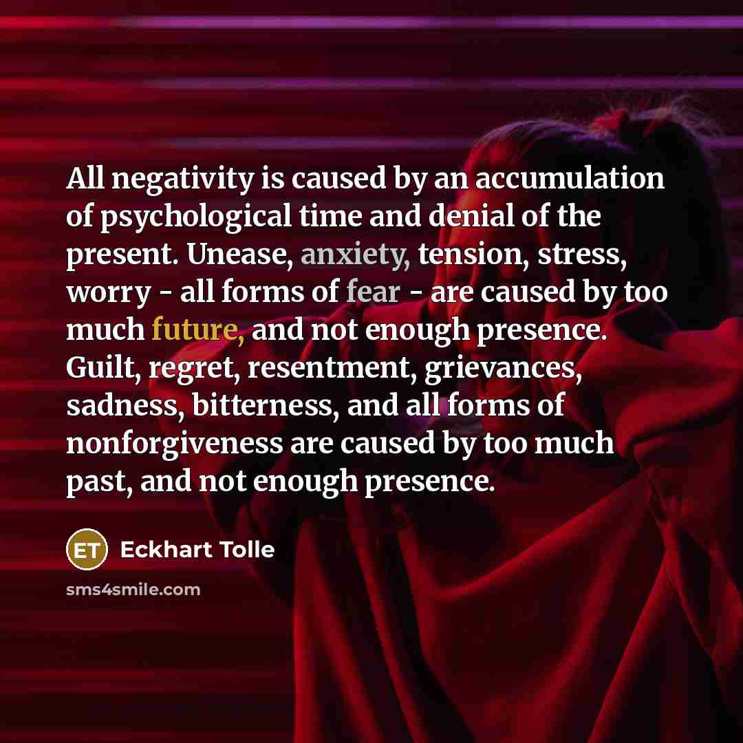 “All negativity is caused by an accumulation of psychological time and denial of the present. Unease, anxiety, tension, stress, worry - all forms of fear - are caused by too much future, and not enough presence. Guilt, regret, resentment, grievances, sadness, bitterness, and all forms of…” quote by Eckhart Tolle