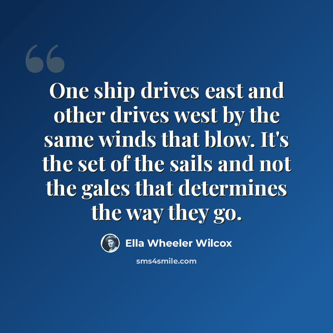 “One ship drives east and other drives west by the same winds that blow. It's the set of the sails and not the gales that determines the way they go.” quote by Ella Wheeler Wilcox