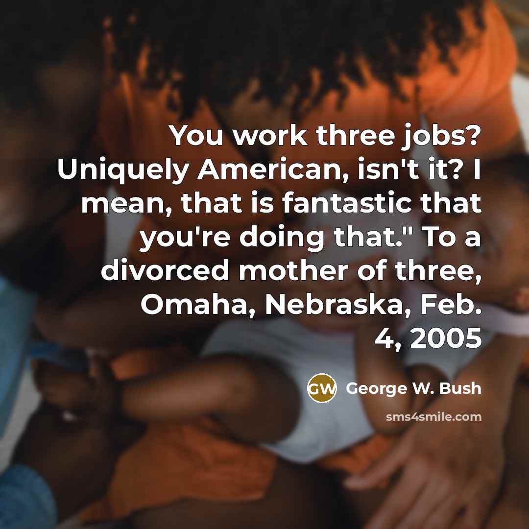 “You work three jobs? Uniquely American, isn't it? I mean, that is fantastic that you're doing that." To a divorced mother of three, Omaha, Nebraska, Feb. 4, 2005” quote by George W. Bush