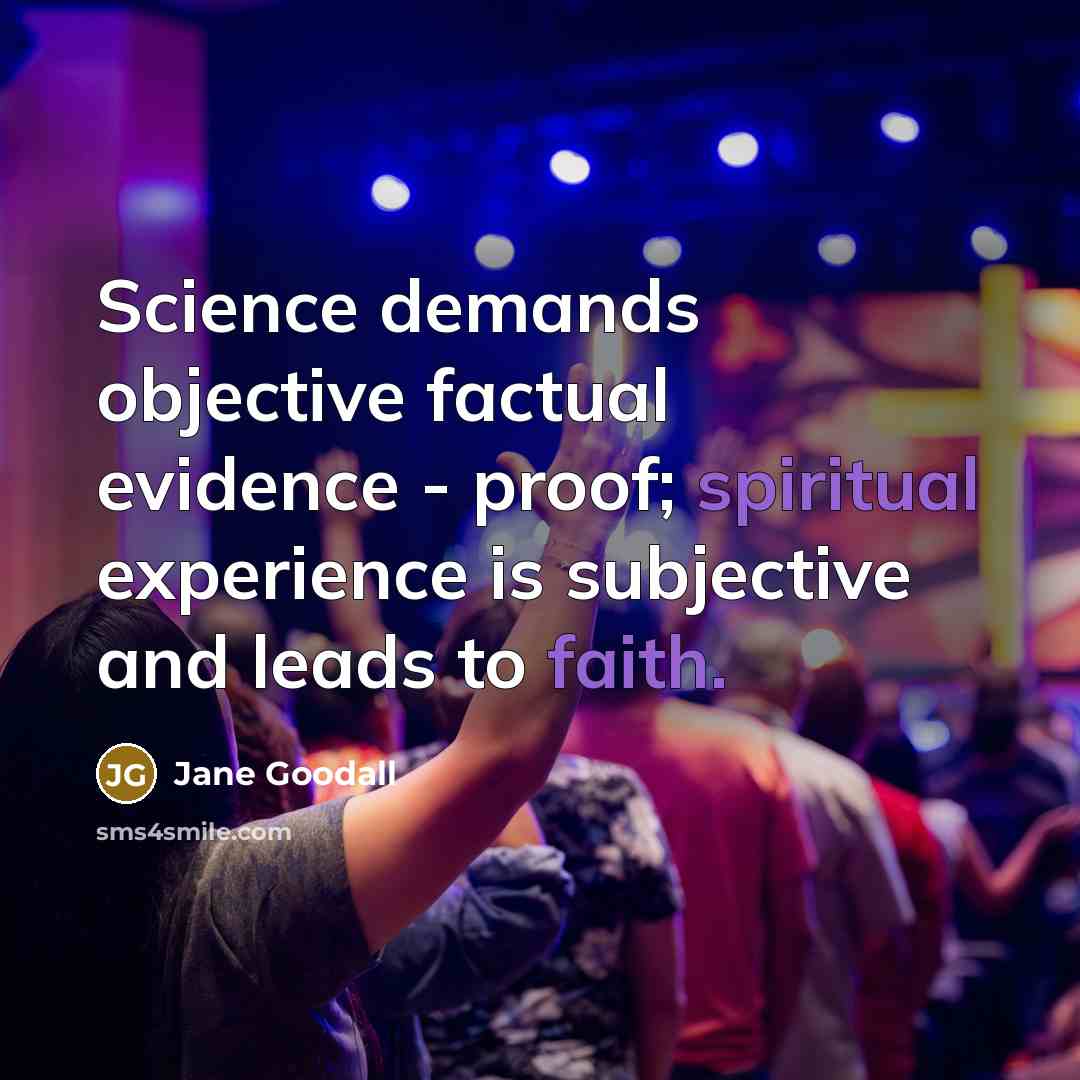 “Science demands objective factual evidence - proof; spiritual experience is subjective and leads to faith.” quote by Jane Goodall