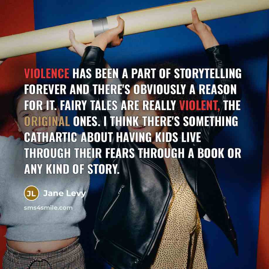 “Violence has been a part of storytelling forever and there's obviously a reason for it. Fairy tales are really violent, the original ones. I think there's something cathartic about having kids live through their fears through a book or any kind of story.” quote by Jane Levy