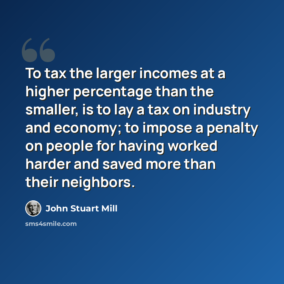 “To tax the larger incomes at a higher percentage than the smaller, is to lay a tax on industry and economy; to impose a penalty on people for having worked harder and saved more than their neighbors.” quote by John Stuart Mill