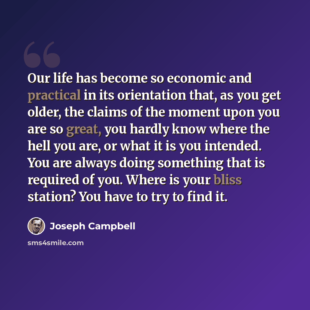 “Our life has become so economic and practical in its orientation that, as you get older, the claims of the moment upon you are so great, you hardly know where the hell you are, or what it is you intended. You are always doing something that is required of you. Where is your bliss station? You have…” quote by Joseph Campbell
